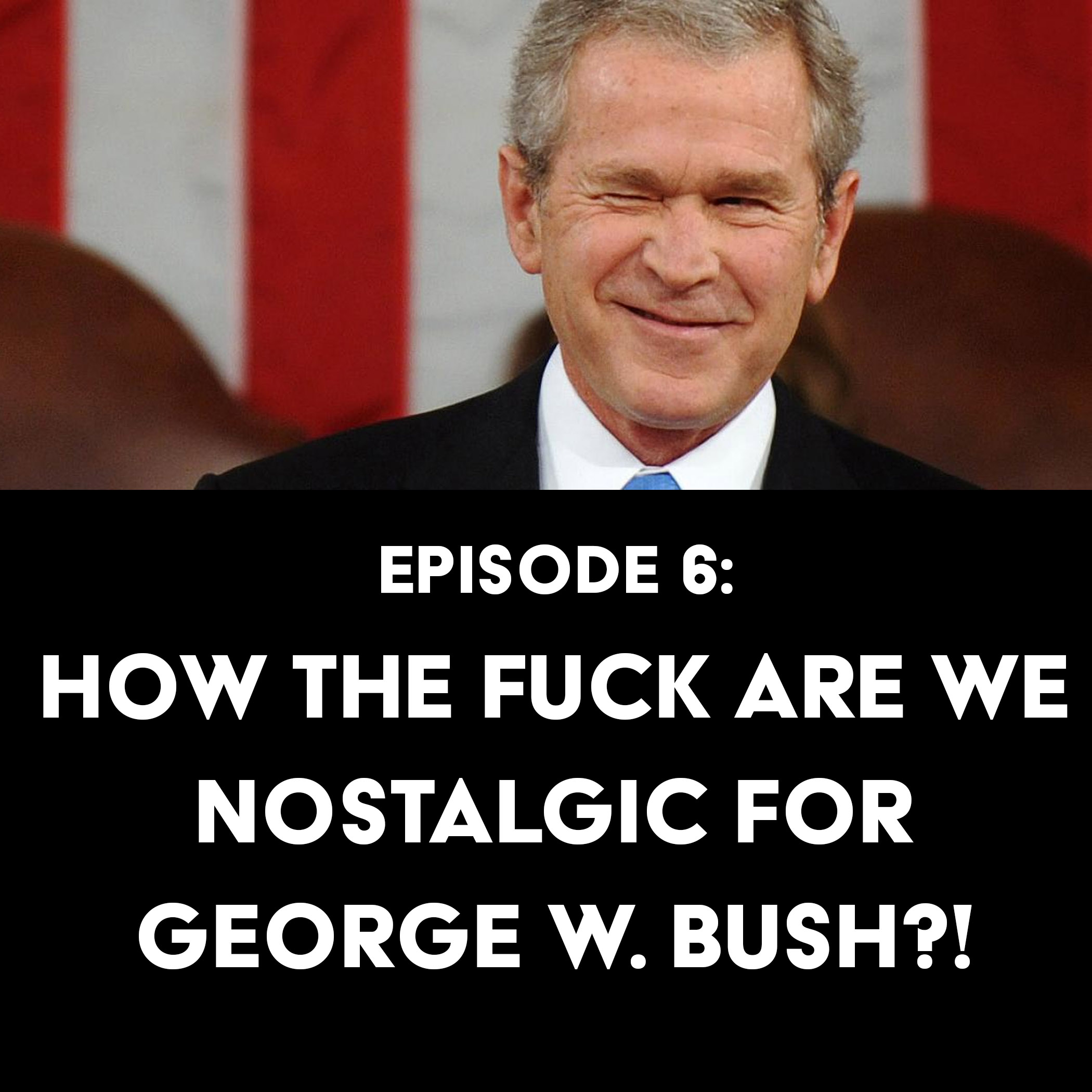 Episode 6: How the Fuck Are We Nostalgic for George W. Bush?!